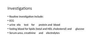 Investigations
• Routine investigation include:
• ECG
• urine stix test for protein and blood
• fasting blood for lipids (total and HDL cholesterol) and glucose
• Serum urea, creatinine and electrolytes
 