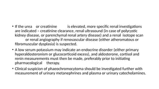 • If the urea or creatinine is elevated, more specific renal investigations
are indicated – creatinine clearance, renal ultrasound (in case of polycystic
kidney disease, or parenchymal renal artery disease) and a renal isotope scan
or renal angiography if renovascular disease (either atheromatous or
fibromuscular dysplasia) is suspected.
• A low serum potassium may indicate an endocrine disorder (either primary
hyperaldosteronism or glucocorticoid excess), and aldosterone, cortisol and
renin measurements must then be made, preferably prior to initiating
pharmacological therapy.
• Clinical suspicion of phaeochromocytoma should be investigated further with
measurement of urinary metanephrines and plasma or urinary catecholamines.
 