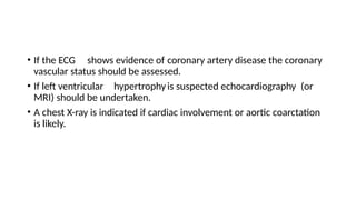 • If the ECG shows evidence of coronary artery disease the coronary
vascular status should be assessed.
• If left ventricular hypertrophyis suspected echocardiography (or
MRI) should be undertaken.
• A chest X-ray is indicated if cardiac involvement or aortic coarctation
is likely.
 