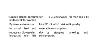 • Limited alcohol consumption – ≤ 21units/week for men and ≤ 14
units/week for women
• Dynamic exercise – at least 30 minutes’ brisk walk perday
• increased fruit and vegetable consumption
• reduce cardiovascular risk by stopping smoking and
increasing oily fish consumption.
 
