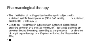 Pharmacological therapy
• The initiation of antihypertensive therapy in subjects with
sustained systolic blood pressure (BP) ≥ 160 mmHg, or sustained
diastolic BP ≥ 100 mmHg.
• Decide on treatment in subjects with sustained systolicblood
pressure between 140 and 159 mmHg, or sustained diastolic BP
between 90 and 99 mmHg, according to the presence or absence
of target organ damage or a 10-year cardiovascular disease risk >
20%.
• ■
 