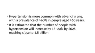•Hypertension is more common with advancing age,
with a prevalence of >60% in people aged >60 years.
•It is estimated that the number of people with
hypertension will increase by 15–20% by 2025,
reaching close to 1.5 billion
 