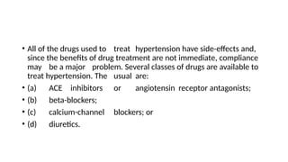 • All of the drugs used to treat hypertension have side-effects and,
since the benefits of drug treatment are not immediate, compliance
may be a major problem. Several classes of drugs are available to
treat hypertension. The usual are:
• (a) ACE inhibitors or angiotensin receptor antagonists;
• (b) beta-blockers;
• (c) calcium-channel blockers; or
• (d) diuretics.
 