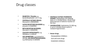 Drug classes
• DIURETICS: Thiazide e.g
bendrofluathizide 1.25- 5 mg
• CENTRALLY ACTIING DRUGS:
Reserpine in BRINERDIN .
• ALPHA RECEPTORS BLOCKERS eg
prasosin in MINIPRES
• BETA-RECEPTOR BLOCKERS:
Atenolol in TERNOMIN
• CALCIUM ANTAGONISTS: e.g
Nifedipine in ADALAT
• ACE INHIBITORS: e.g Lisinipril in
ZESTRIL ACE RECEPTOR BLOCKERS:
e.g Telmisartan in DIOVAN
• CENTRALLY ACTING SYMPATETIC
AMINES: Methyldopa 250-2000mg
daily in 1-4 divided doses. (Avoid large
doses because of adverse reaction on
the liver.
• VASODILATORS: Hydralazine 25-200 mg
in up to 4 divided doses-useful in
resistant hypertension.
• Newer drugs
Vasopeptidase inhibitors
Oral anti renin drugs
Endothelin inhibitors
 