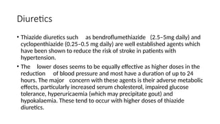 Diuretics
• Thiazide diuretics such as bendroflumethiazide (2.5–5mg daily) and
cyclopenthiazide (0.25–0.5 mg daily) are well established agents which
have been shown to reduce the risk of stroke in patients with
hypertension.
• The lower doses seems to be equally effective as higher doses in the
reduction of blood pressure and most have a duration of up to 24
hours. The major concern with these agents is their adverse metabolic
effects, particularly increased serum cholesterol, impaired glucose
tolerance, hyperuricaemia (which may precipitate gout) and
hypokalaemia. These tend to occur with higher doses of thiazide
diuretics.
 