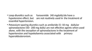 • Loop diuretics such as furosemide (40 mgdaily)do have a
hypotensive effect, but are not routinely used in the treatment of
essential hypertension.
• Potassium-sparing diuretics such as amiloride (5–10 mg daily)or
spironolactone (50– 200 mg daily) are not effective agents when used
alone, with the exception of spironolactone in the treatment of
hypertension and hypokalaemia associated with primary
hyperaldosteronism.
 