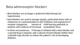 Beta-adrenoceptor blockers
• Beta-blockers are no longer a preferred initial therapy for
hypertension.
• beta-blockers are used in younger people, particularly those with an
intolerance or contraindication to ACE inhibitors and angiotensin-II
receptor antagonists; women of child-bearing potential; or
patients with evidence of increased sympathetic drive.
• In these circumstances, if therapy is initiated with a beta-blocker and
a second drug is required, add a calcium-channel blocker Rather than
a thiazide-type diuretic to reduce the patient’s risk of developing
diabetes.
 