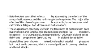 • Beta-blockers exert their effects by attenuating the effects of the
sympathetic nervous andthe renin–angiotensin systems. The major side-
effects of this classof agents are bradycardia, bronchospasm, cold
extremities, fatigue, bad dreams and hallucinations.
• These agents are especially useful in the treatment of patients with both
hypertension and angina. The drugs include atenolol (50 mg daily),
bisoprolol (10–20mg daily), metoprolol (100– 200mg in divided doses
daily) and propranolol (160–320 mg in divided doses daily).
• Atenolol has been shown to reduce brachial arterial pressure
but not aortic pressure, which is more significant in causing strokes
and heart attacks.
 