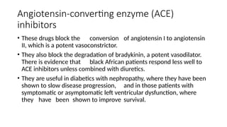 Angiotensin-converting enzyme (ACE)
inhibitors
• These drugs block the conversion of angiotensin I to angiotensin
II, which is a potent vasoconstrictor.
• They also block the degradation of bradykinin, a potent vasodilator.
There is evidence that black African patients respond less well to
ACE inhibitors unless combined with diuretics.
• They are useful in diabetics with nephropathy, where they have been
shown to slow disease progression, and in those patients with
symptomatic or asymptomatic left ventricular dysfunction, where
they have been shown to improve survival.
 
