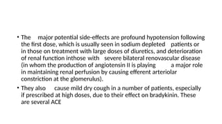 • The major potential side-effects are profound hypotension following
the first dose, which is usually seen in sodium depleted patients or
in those on treatment with large doses of diuretics, and deterioration
of renal function inthose with severe bilateral renovascular disease
(in whom the production of angiotensin II is playing a major role
in maintaining renal perfusion by causing efferent arteriolar
constriction at the glomerulus).
• They also cause mild dry cough in a number of patients, especially
if prescribed at high doses, due to their effect on bradykinin. These
are several ACE
 