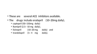 • These are several ACE inhibitors available.
• The drugs include enalapril (10–20mg daily),
• captopril (50–150mg daily)
• Ramipril (2.5– 10 mg daily),
• lisinopril (10–20 mg daily) and
• trandolapril (1– 4 mg daily).
 