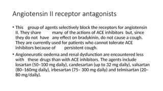Angiotensin II receptor antagonists
• This group of agents selectively block the receptors for angiotensin
II. They share many of the actions of ACE inhibitors but, since
they do not have any effect on bradykinin, do not cause a cough.
They are currently used for patients who cannot tolerate ACE
inhibitors because of persistent cough.
• Angioneurotic oedema and renal dysfunction are encountered less
with these drugs than with ACE inhibitors. The agents include
losartan (50–100 mg daily), candesartan (up to 32 mg daily), valsartan
(80–160mg daily), irbesartan (75– 300 mg daily) and telmisartan (20–
80 mg/daily).
 