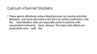 Calcium-channel blockers
• These agents effectively reduce blood pressure by causing arteriolar
dilatation, and some also reduce the force of cardiac contraction. Like
the beta-blockers, they are especially useful in patients with
concomitant ischaemic heart disease. The major side-effects are
particularly seen with the
 