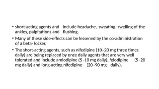 • short-acting agents and include headache, sweating, swelling of the
ankles, palpitations and flushing.
• Many of these side-effects can be lessened by the co-administration
of a beta- locker.
• The short-acting agents, such as nifedipine (10–20 mg three times
daily) are being replaced by once daily agents that are very well
tolerated and include amlodipine (5–10 mg daily), felodipine (5–20
mg daily) and long-acting nifedipine (20–90 mg daily).
 
