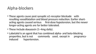 Alpha-blockers
• These agents cause post synaptic α1-receptor blockade with
resulting vasodilatation and blood pressure reduction. Earlier short-
acting agents caused serious first-dose hypotension, but the newer
longer-acting agents are far better tolerated.
• These include doxazosin (1–4mg daily).
• Labetalol is an agent that has combined alpha- and beta-blocking
properties, but is not commonly used, except in pregnancy-
induced hypertension.
 