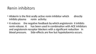 Renin inhibitors
• Aliskerin is the first orally active renin inhibitor which directly
inhibits plasma renin activity:
• It reduces the negative feedback by which angiotensin II inhibits
renin release. It has been used in combination with ACE inhibitors
and angiotensin receptor blockers with a significant reduction in
blood pressure. Side-effects are few but hypokalaemia occurs.
 