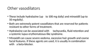 Other vasodilators
• These include hydralazine (up to 100 mg daily) and minoxidil (up to
50 mgdaily).
• Both are extremely potent vasodilators that are reserved for patients
resistant to other forms of treatment.
• Hydralazine can be associated with tachycardia, fluid retention and
a systemic lupus erythematosus-like syndrome.
• Minoxidil can cause severe oedema, excessive hair growth and coarse
facial features. If these agents are used, it is usually in combination
with a beta-blocker.
 