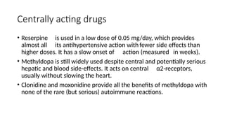 Centrally acting drugs
• Reserpine is used in a low dose of 0.05 mg/day, which provides
almost all its antihypertensive action withfewer side effects than
higher doses. It has a slow onset of action (measured in weeks).
• Methyldopa is still widely used despite central and potentially serious
hepatic and blood side-effects. It acts on central α2-receptors,
usually without slowing the heart.
• Clonidine and moxonidine provide all the benefits of methyldopa with
none of the rare (but serious) autoimmune reactions.
 