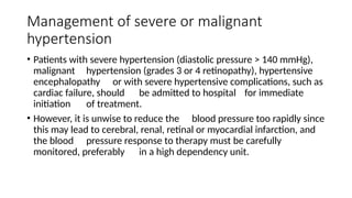 Management of severe or malignant
hypertension
• Patients with severe hypertension (diastolic pressure > 140 mmHg),
malignant hypertension (grades 3 or 4 retinopathy), hypertensive
encephalopathy or with severe hypertensive complications, such as
cardiac failure, should be admitted to hospital for immediate
initiation of treatment.
• However, it is unwise to reduce the blood pressure too rapidly since
this may lead to cerebral, renal, retinal or myocardial infarction, and
the blood pressure response to therapy must be carefully
monitored, preferably in a high dependency unit.
 