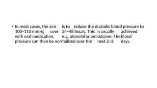 • In most cases, the aim is to reduce the diastolic blood pressure to
100–110 mmHg over 24–48 hours. This is usually achieved
with oral medication, e.g. atenololor amlodipine. Theblood
pressure can then be normalized over the next 2–3 days.
 
