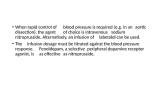 • When rapid control of blood pressure is required (e.g. in an aortic
dissection), the agent of choice is intravenous sodium
nitroprusside. Alternatively, an infusion of labetalol can be used.
• The infusion dosage must be titrated against the blood pressure
response. Fenoldopam, a selective peripheral dopamine receptor
agonist, is as effective as nitroprusside.
 