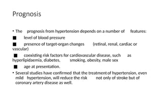 Prognosis
• The prognosis from hypertension depends on a number of features:
■ level of blood pressure
■ presence of target-organ changes (retinal, renal, cardiac or
vascular)
■ coexisting risk factors for cardiovascular disease, such as
hyperlipidaemia, diabetes, smoking, obesity, male sex
■ age at presentation.
• Several studies have confirmed that the treatmentof hypertension, even
mild hypertension, will reduce the risk not only of stroke but of
coronary artery disease as well.
 