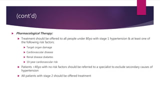 (cont’d)
 Pharmacological Therapy:
 Treatment should be offered to all people under 80yo with stage 1 hypertension & at least one of
the following risk factors:
 Target organ damage
 Cardiovascular disease
 Renal disease diabetes
 10-year cardiovascular risk
 Patients <40yo with no risk factors should be referred to a specialist to exclude secondary causes of
hypertension
 All patients with stage 2 should be offered treatment
 
