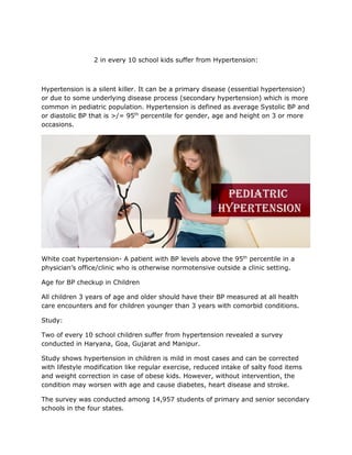 2 in every 10 school kids suffer from Hypertension:
Hypertension is a silent killer. It can be a primary disease (essential hypertension)
or due to some underlying disease process (secondary hypertension) which is more
common in pediatric population. Hypertension is defined as average Systolic BP and
or diastolic BP that is >/= 95th
percentile for gender, age and height on 3 or more
occasions.
White coat hypertension- A patient with BP levels above the 95th
percentile in a
physician’s office/clinic who is otherwise normotensive outside a clinic setting.
Age for BP checkup in Children
All children 3 years of age and older should have their BP measured at all health
care encounters and for children younger than 3 years with comorbid conditions.
Study:
Two of every 10 school children suffer from hypertension revealed a survey
conducted in Haryana, Goa, Gujarat and Manipur.
Study shows hypertension in children is mild in most cases and can be corrected
with lifestyle modification like regular exercise, reduced intake of salty food items
and weight correction in case of obese kids. However, without intervention, the
condition may worsen with age and cause diabetes, heart disease and stroke.
The survey was conducted among 14,957 students of primary and senior secondary
schools in the four states.
 
