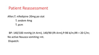 Patient Reassessment
After;T. nifedipine 20mg po stat
T. ondem 4mg
T. pcm
BP: 140/100 mmHg (rt Arm), 140/90 (lft Arm),P:98 b/m,RR = 20 C/m;
No active Nausea vomiting +nt.
Dispatch:
 