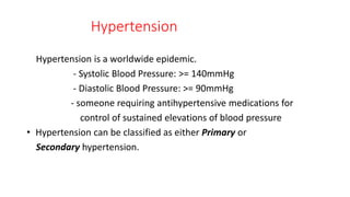 Hypertension
Hypertension is a worldwide epidemic.
- Systolic Blood Pressure: >= 140mmHg
- Diastolic Blood Pressure: >= 90mmHg
- someone requiring antihypertensive medications for
control of sustained elevations of blood pressure
• Hypertension can be classified as either Primary or
Secondary hypertension.
 
