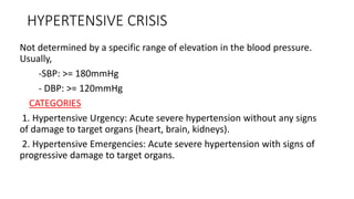 HYPERTENSIVE CRISIS
Not determined by a specific range of elevation in the blood pressure.
Usually,
-SBP: >= 180mmHg
- DBP: >= 120mmHg
CATEGORIES
1. Hypertensive Urgency: Acute severe hypertension without any signs
of damage to target organs (heart, brain, kidneys).
2. Hypertensive Emergencies: Acute severe hypertension with signs of
progressive damage to target organs.
 