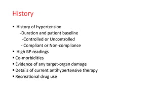 History
 History of hypertension
-Duration and patient baseline
-Controlled or Uncontrolled
- Compliant or Non-compliance
 High BP readings
 Co-morbidities
 Evidence of any target-organ damage
 Details of current antihypertensive therapy
 Recreational drug use
 