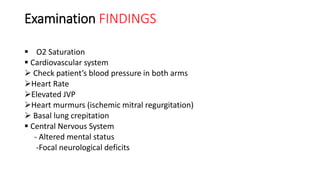 Examination FINDINGS
 O2 Saturation
 Cardiovascular system
 Check patient’s blood pressure in both arms
Heart Rate
Elevated JVP
Heart murmurs (ischemic mitral regurgitation)
 Basal lung crepitation
 Central Nervous System
- Altered mental status
-Focal neurological deficits
 