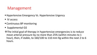 Management
 Hypertensive Emergency Vs. Hypertensive Urgency
 IV access
 Continuous BP monitoring
 Supplemental O2
The initial goal of therapy in hypertensive emergencies is to reduce
mean arterial pressure by no more than 25% (within minutes to 1
hour), then, if stable, to 160/100 to 110 mm Hg within the next 2 to 6
hours.
 