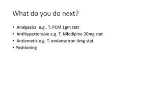 What do you do next?
• Analgesics e.g.. T. PCM 1gm stat
• Antihypertensive e.g. T. Nifedipine 20mg stat
• Antiemetic e.g. T. ondansetron 4mg stat
• Positioning
 