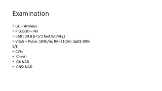 Examination
• GC – Anxious
• PILCCOD – Nil
• BMI : 29.8 (H:5’2 feet,W:74kg)
• Vitals – Pulse: 104b/m; RR=21C/m; Sp02-90%
S/E
• CVS:
• Chest :
• GI: NAD
• CNS: NAD
 