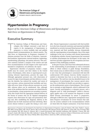 Hypertension in Pregnancy
Report of the American College of Obstetricians and Gynecologists’
Task Force on Hypertension in Pregnancy

Executive Summary
he American College of Obstetricians and Gynecologists (the College) convened a task force of
experts in the management of hypertension in
pregnancy to review available data and publish
evidence-based recommendations for clinical practice. The
Task Force on Hypertension in Pregnancy comprised 17

T

able. Chronic hypertension is associated with fetal morbidity in the form of growth restriction and maternal morbidity
manifested as severely increased blood pressure (BP). How-

utive summary includes a synopsis of the content and task
force recommendations of each chapter in the report and is

task force provides suggestions for the recognition and management of this challenging condition.

with the superimposition of preeclampsia. One of the major
challenges in the care of women with chronic hypertension
is deciphering whether chronic hypertension has worsened

in the understanding of preeclampsia as well as increased
Hypertensive disorders of pregnancy remain a major
health issue for women and their infants in the United
-

there remain areas on which evidence is scant. The evidence
is now clear that preeclampsia is associated with later-life
needed to determine how best to use this information to

women for signs of preeclampsia and then delivery to termitality still occur. Some of these adverse outcomes are avoidsome of the problems that face neonates are related directly
turity that results from the appropriate induced delivery of
the fetuses of women who are ill. Optimal management
optimal time for both maternal and fetal well-being. More
recent clinical evidence to guide this timing is now avail-

management of preeclampsia that warrant special attenate the multisystemic nature of preeclampsia. This is in part

diagnosis such as “mild preeclampsia” (which is discouraged) applies only at the moment the diagnosis is estabdates frequent reevaluation for severe features that indicate the actions outlined in the recommendations (which
are listed after the chapter summaries). It has been known

Hypertension in Pregnancy
-

1122

VOL. 122, NO. 5, NOVEMBER 2013

OBSTETRICS & GYNECOLOGY

 