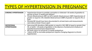 TYPES OF HYPERTENSION IN PREGNANCY
CHRONIC HYPERTENSION • Hypertension known to predate conception or detected <20 weeks of gestation &
persists at least 12 weeks post delivery
• Chronic Blood pressure (BP) cut off is systolic blood pressure (SBP) Hypertension of
greater or equal to 140, diastolic blood pressure (DBP) of greater or equal to 90, or
both
• Elevated BP should have been documented in at least twice and measurements
were done at least 4 hours apart
GESTATIONAL
HYPERTENSION
• New-onset BP elevations (SBP greater or equal to 140, DBP of equal or greater than
90, or both) > 20 weeks of gestation in the absence of proteinuria & features of
Gestational preeclampsia Hypertension
• BP levels return to normal by 12 weeks postpartum
• Failure of BP to normalize postpartum requires changing diagnosis to chronic
hypertension
 