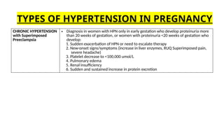 CHRONIC HYPERTENSION
with Superimposed
Preeclampsia
• Diagnosis in women with HPN only in early gestation who develop proteinuria more
than 20 weeks of gestation, or women with proteinuria <20 weeks of gestation who
develop:
1. Sudden exacerbation of HPN or need to escalate therapy
2. New-onset signs/symptoms (increase in liver enzymes, RUQ Superimposed pain,
severe headache)
3. Platelet decrease to <100,000 umol/L
4. Pulmonary edema
5. Renal insufficiency
6. Sudden and sustained increase in protein excretion
TYPES OF HYPERTENSION IN PREGNANCY
 