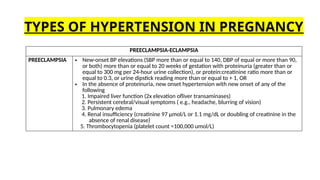 PREECLAMPSIA-ECLAMPSIA
PREECLAMPSIA • New-onset BP elevations (SBP more than or equal to 140, DBP of equal or more than 90,
or both) more than or equal to 20 weeks of gestation with proteinuria (greater than or
equal to 300 mg per 24-hour urine collection), or protein:creatinine ratio more than or
equal to 0.3, or urine dipstick reading more than or equal to + 1, OR
• In the absence of proteinuria, new onset hypertension with new onset of any of the
following
1. Impaired liver function (2x elevation ofliver transaminases)
2. Persistent cerebral/visual symptoms ( e.g., headache, blurring of vision)
3. Pulmonary edema
4. Renal insufficiency (creatinine 97 µmol/L or 1.1 mg/dL or doubling of creatinine in the
absence of renal disease)
5. Thrombocytopenia (platelet count <100,000 umol/L)
TYPES OF HYPERTENSION IN PREGNANCY
 