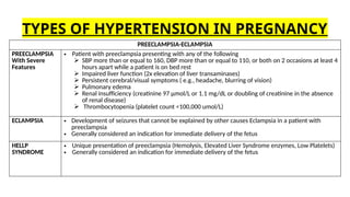 PREECLAMPSIA-ECLAMPSIA
PREECLAMPSIA
With Severe
Features
• Patient with preeclampsia presenting with any of the following
 SBP more than or equal to 160, DBP more than or equal to 110, or both on 2 occasions at least 4
hours apart while a patient is on bed rest
 Impaired liver function (2x elevation of liver transaminases)
 Persistent cerebral/visual symptoms ( e.g., headache, blurring of vision)
 Pulmonary edema
 Renal insufficiency (creatinine 97 µmol/L or 1.1 mg/dL or doubling of creatinine in the absence
of renal disease)
 Thrombocytopenia (platelet count <100,000 umol/L)
ECLAMPSIA • Development of seizures that cannot be explained by other causes Eclampsia in a patient with
preeclampsia
• Generally considered an indication for immediate delivery of the fetus
HELLP
SYNDROME
• Unique presentation of preeclampsia (Hemolysis, Elevated Liver Syndrome enzymes, Low Platelets)
• Generally considered an indication for immediate delivery of the fetus
TYPES OF HYPERTENSION IN PREGNANCY
 
