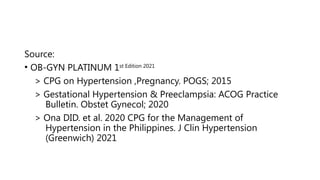 Source:
• OB-GYN PLATINUM 1st Edition 2021
> CPG on Hypertension ,Pregnancy. POGS; 2015
> Gestational Hypertension & Preeclampsia: ACOG Practice
Bulletin. Obstet Gynecol; 2020
> Ona DID. et al. 2020 CPG for the Management of
Hypertension in the Philippines. J Clin Hypertension
(Greenwich) 2021
 