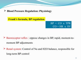 11
 Blood Pressure Regulation: Physiology
Frank's formula, BP regulation
BP = CO x TPR
CO = HR x SV
 Baroreceptor reflex : oppose changes in BP, rapid, moment-to-
moment BP adjustments
 Renal system: Control of Na and H2O balance, responsible for
long-term BP control
 