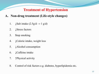 17
Treatment of Hypertension
A. Non-drug treatment (Life-style changes)
1. ↓Salt intake (2.5g/d → 1 g/d)
2. ↓Stress factors
3. Stop smoking
4. ↓Calorie intake, weight loss
5. ↓Alcohol consumption
6. ↓Caffeine intake
7. ↑Physical activity
8. Control of risk factors e.g. diabetes, hyperlipidemia etc.
 