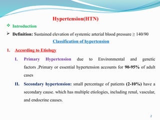 2
Hypertension(HTN)
 Introduction
 Definition: Sustained elevation of systemic arterial blood pressure ≥ 140/90
Classification of hypertension
1. According to Etiology
I. Primary Hypertension due to Environmental and genetic
factors ,Primary or essential hypertension accounts for 90-95% of adult
cases
II. Secondary hypertension: small percentage of patients (2-10%) have a
secondary cause. which has multiple etiologies, including renal, vascular,
and endocrine causes.
 