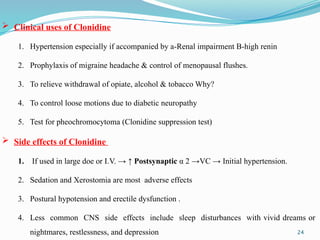 24
 Clinical uses of Clonidine
1. Hypertension especially if accompanied by a-Renal impairment B-high renin
2. Prophylaxis of migraine headache & control of menopausal flushes.
3. To relieve withdrawal of opiate, alcohol & tobacco Why?
4. To control loose motions due to diabetic neuropathy
5. Test for pheochromocytoma (Clonidine suppression test)
 Side effects of Clonidine
1. If used in large doe or I.V. → ↑ Postsynaptic α 2 →VC → Initial hypertension.
2. Sedation and Xerostomia are most adverse effects
3. Postural hypotension and erectile dysfunction .
4. Less common CNS side effects include sleep disturbances with vivid dreams or
nightmares, restlessness, and depression
 