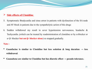 25
 Side effects of Clonidine
5. Symptomatic Bradycardia and sinus arrest in patients with dysfunction of the SA node
and AV block in patients due to the sympatholytic action of this drugs
6. Sudden withdrawal my result in sever hypertension nervousness, headache &
Tachycardia ,(which can be treated by readministration of clonidine or by α-blocker or
α+β- blocker but not β- blocker alone) so stopped gradually.
Note :
 Guanfacine is similar to Clonidine but less sedation & long duration → less
withdrawal.
 Guanabenz are similar to Clonidine but has diuretic effect → pseudo tolerance.
 