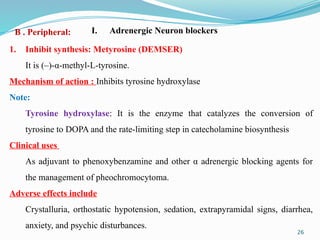 26
1. Inhibit synthesis: Metyrosine (DEMSER)
It is (–)-α-methyl-L-tyrosine.
Mechanism of action : Inhibits tyrosine hydroxylase
Note:
Tyrosine hydroxylase: It is the enzyme that catalyzes the conversion of
tyrosine to DOPA and the rate-limiting step in catecholamine biosynthesis
Clinical uses
As adjuvant to phenoxybenzamine and other α adrenergic blocking agents for
the management of pheochromocytoma.
Adverse effects include
Crystalluria, orthostatic hypotension, sedation, extrapyramidal signs, diarrhea,
anxiety, and psychic disturbances.
I. Adrenergic Neuron blockers
B . Peripheral:
 