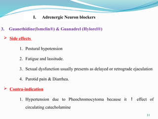  Side effects
1. Postural hypotension
2. Fatigue and lassitude.
3. Sexual dysfunction usually presents as delayed or retrograde ejaculation
4. Parotid pain & Diarrhea.
 Contra-indication
1. Hypertension due to Pheochromocytoma because it ↑ effect of
circulating catecholamine
3. Guanethidine(Ismelin®) & Guanadrel (Hylorel®)
I. Adrenergic Neuron blockers
31
 
