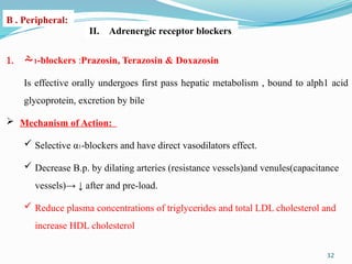 32
II. Adrenergic receptor blockers:
1. 1-blockers :Prazosin, Terazosin & Doxazosin
Is effective orally undergoes first pass hepatic metabolism , bound to alph1 acid
glycoprotein, excretion by bile
 Mechanism of Action:
 Selective α1-blockers and have direct vasodilators effect.
 Decrease B.p. by dilating arteries (resistance vessels)and venules(capacitance
vessels)→ ↓ after and pre-load.
 Reduce plasma concentrations of triglycerides and total LDL cholesterol and
increase HDL cholesterol
B . Peripheral:
 
